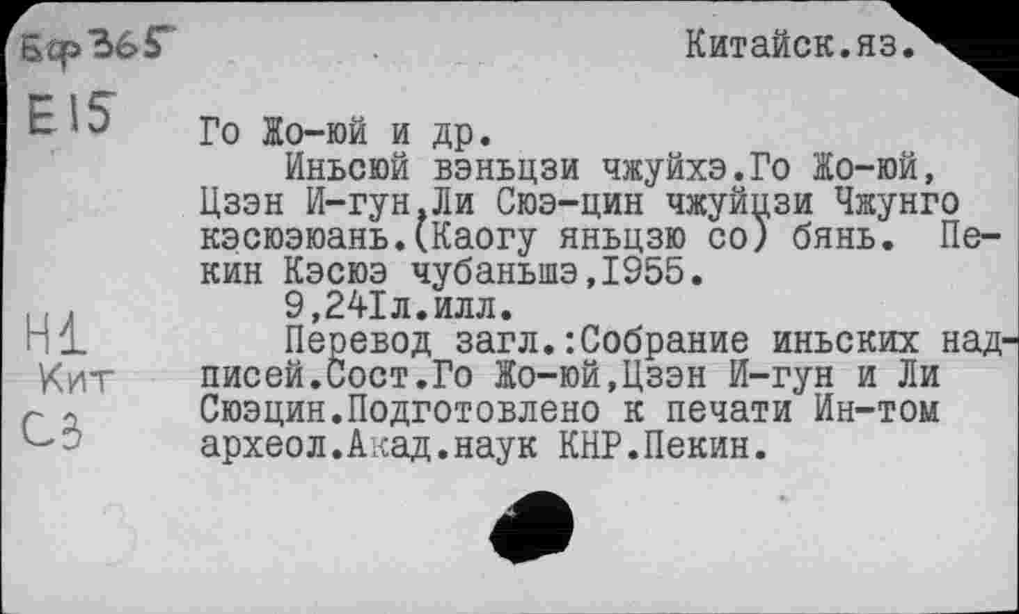 ﻿Бер 36 £ EIS
Китайок.яз
Hl Кит
СЗ
Го Жо-юй и др.
Иньсюй вэньцзи чжуйхэ.Го Жо-юй, Цзэн И-гун.Ли Сюэ-цин чжуйцзи Чжунго кэсюэюань.(Каогу яньцзю со) бянь. Пекин Кэсюэ чубаньшэ,1955.
9,241л.илл.
Перевод загл. : Собрание иньских надписей.Сост.Го Жо-юй,Цзэн И-гун и Ли Сюэцин.Подготовлено к печати Ин-том археол.Акад.наук КНР.Пекин.